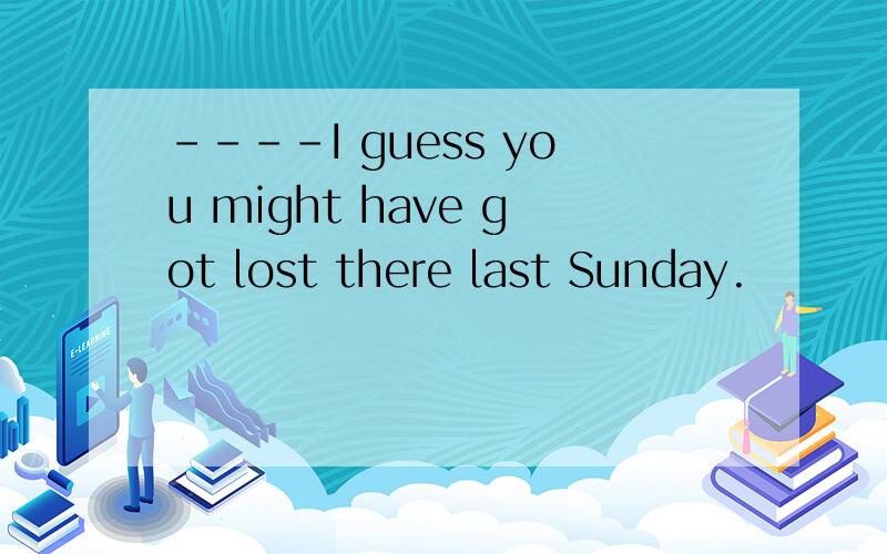 ----I guess you might have got lost there last Sunday.