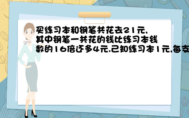 买练习本和钢笔共花去21元,其中钢笔一共花的钱比练习本钱数的16倍还多4元.己知练习本1元,每支钢笔10...