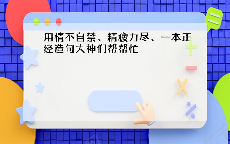 用情不自禁、精疲力尽、一本正经造句大神们帮帮忙