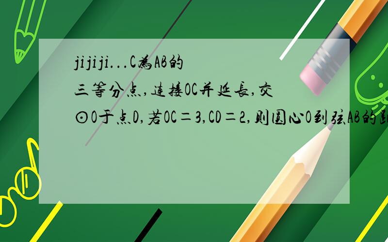 jijiji...C为AB的三等分点,连接OC并延长,交⊙O于点D,若OC＝3,CD＝2,则圆心O到弦AB的距离为