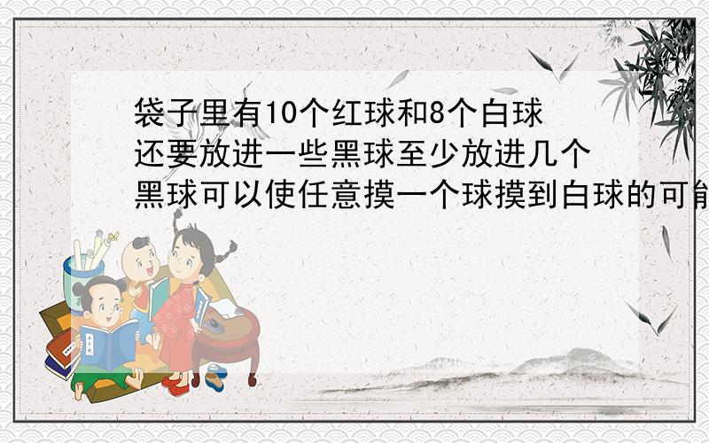 袋子里有10个红球和8个白球还要放进一些黑球至少放进几个黑球可以使任意摸一个球摸到白球的可能性小于