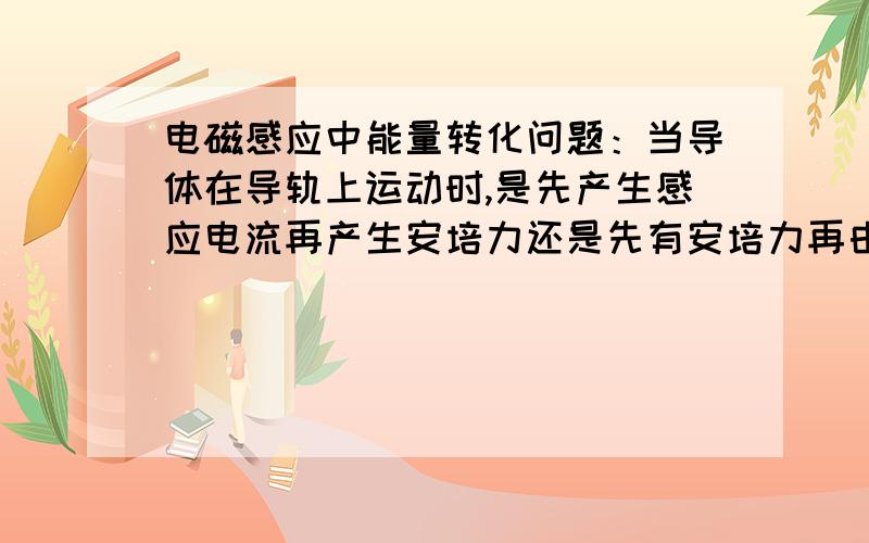 电磁感应中能量转化问题：当导体在导轨上运动时,是先产生感应电流再产生安培力还是先有安培力再由安培力产生电流?我理解不了,