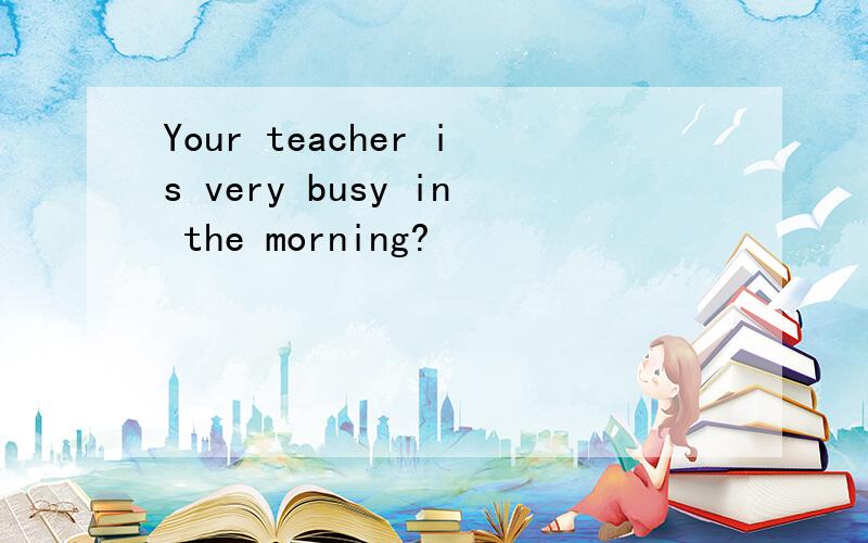 Your teacher is very busy in the morning?