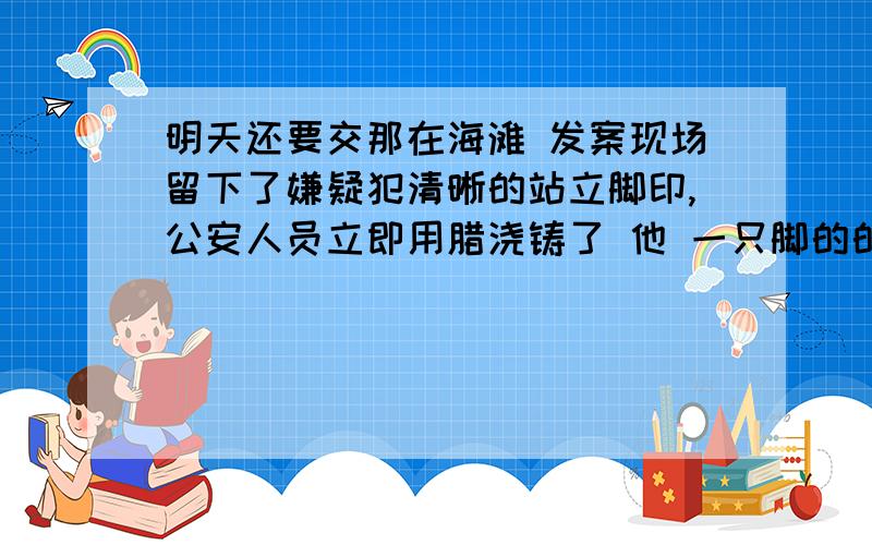 明天还要交那在海滩 发案现场留下了嫌疑犯清晰的站立脚印,公安人员立即用腊浇铸了 他 一只脚的的鞋模 测量腊鞋模的 平均厚