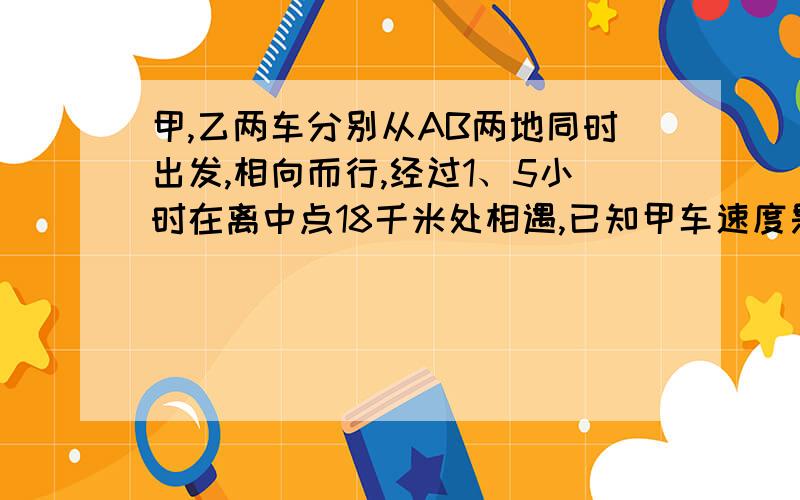 甲,乙两车分别从AB两地同时出发,相向而行,经过1、5小时在离中点18千米处相遇,已知甲车速度是乙车的1、2倍,相遇时,