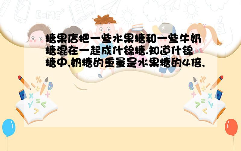 糖果店把一些水果糖和一些牛奶糖混在一起成什锦糖.知道什锦糖中,奶糖的重量是水果糖的4倍,