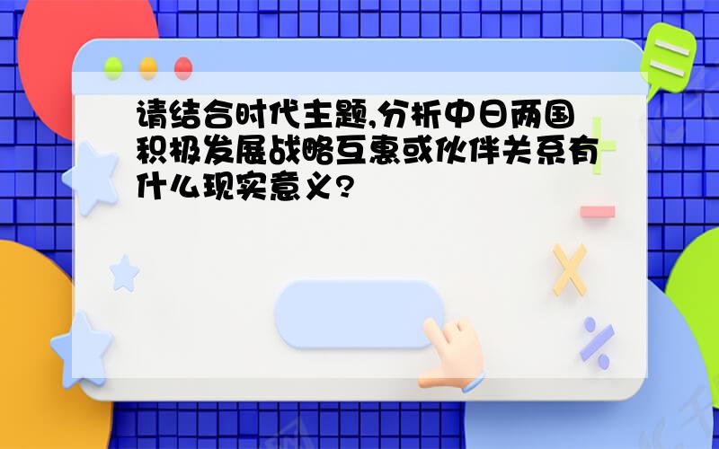 请结合时代主题,分析中日两国积极发展战略互惠或伙伴关系有什么现实意义?