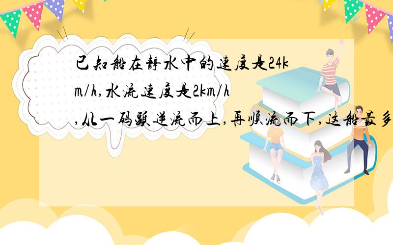 已知船在静水中的速度是24km/h,水流速度是2km/h,从一码头逆流而上,再顺流而下,这船最多开出多远就应返