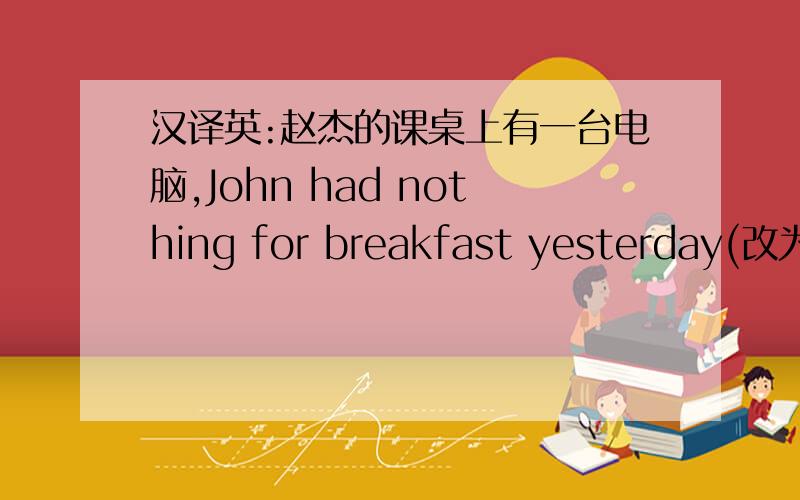 汉译英:赵杰的课桌上有一台电脑,John had nothing for breakfast yesterday(改为同