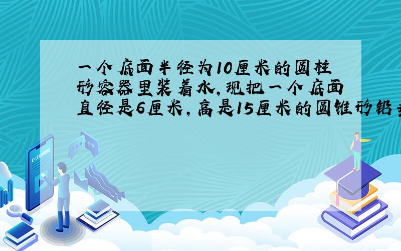 一个底面半径为10厘米的圆柱形容器里装着水,现把一个底面直径是6厘米,高是15厘米的圆锥形铅垂完全浸没水