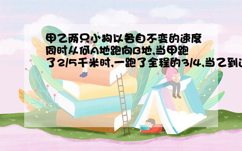 甲乙两只小狗以各自不变的速度同时从何A地跑向B地,当甲跑了2/5千米时,一跑了全程的3/4,当乙到达B地时,甲已跑得路程