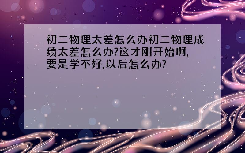 初二物理太差怎么办初二物理成绩太差怎么办?这才刚开始啊,要是学不好,以后怎么办?