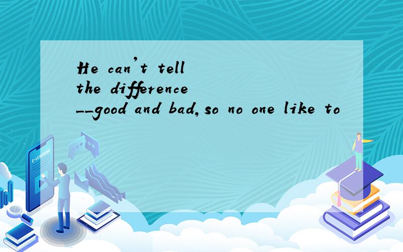 He can't tell the difference__good and bad,so no one like to