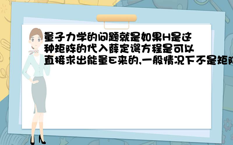 量子力学的问题就是如果H是这种矩阵的代入薛定谔方程是可以直接求出能量E来的,一般情况下不是矩阵的情况,是需要有边界条件或