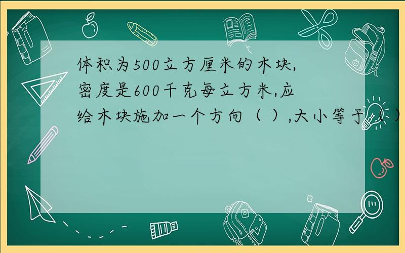 体积为500立方厘米的木块,密度是600千克每立方米,应给木块施加一个方向（ ）,大小等于（ ）N的力,才能使这个木块浸