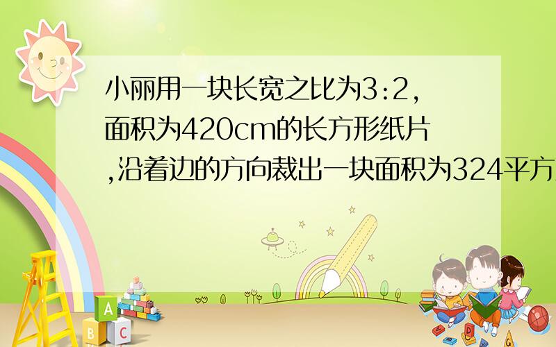 小丽用一块长宽之比为3:2,面积为420cm的长方形纸片,沿着边的方向裁出一块面积为324平方厘米的正方形纸片,你帮小丽