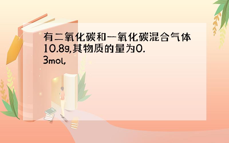 有二氧化碳和一氧化碳混合气体10.8g,其物质的量为0.3mol,