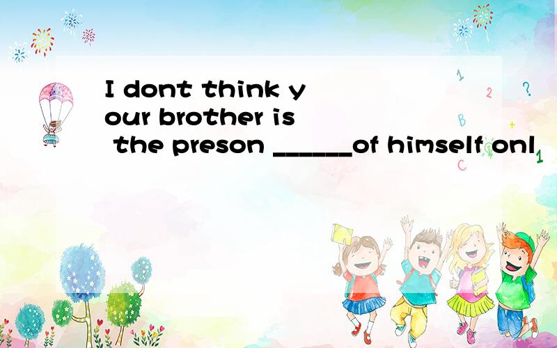 I dont think your brother is the preson ______of himself onl