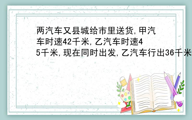 两汽车又县城给市里送货,甲汽车时速42千米,乙汽车时速45千米,现在同时出发,乙汽车行出36千米又折回县