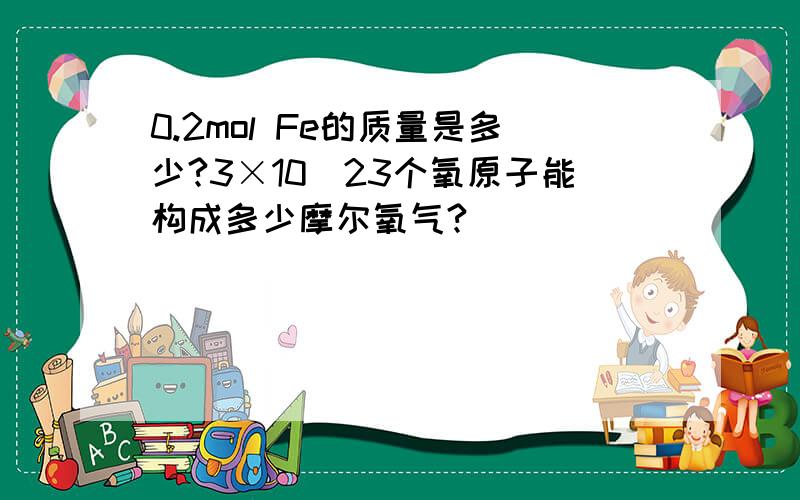 0.2mol Fe的质量是多少?3×10^23个氧原子能构成多少摩尔氧气?