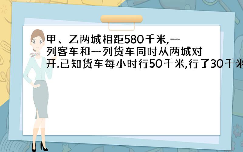 甲、乙两城相距580千米,一列客车和一列货车同时从两城对开.已知货车每小时行50千米,行了30千米后客车…