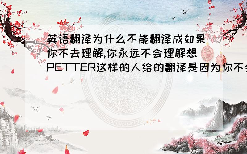 英语翻译为什么不能翻译成如果你不去理解,你永远不会理解想PETTER这样的人给的翻译是因为你不会也不去理解像PETTER