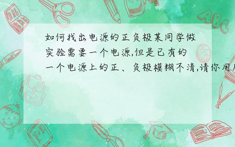 如何找出电源的正负极某同学做实验需要一个电源,但是已有的一个电源上的正、负极模糊不清,请你用所学的物理知识设计一个实验方