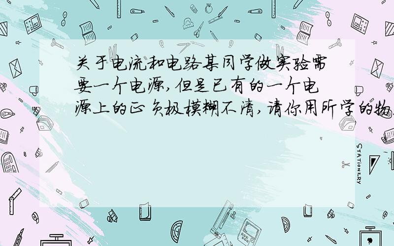 关于电流和电路某同学做实验需要一个电源,但是已有的一个电源上的正负极模糊不清,请你用所学的物理知识设计一个实验方法,帮助