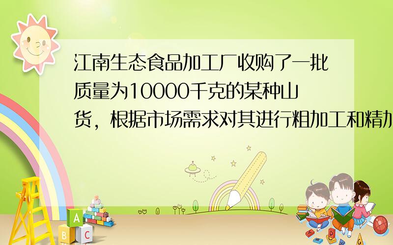 江南生态食品加工厂收购了一批质量为10000千克的某种山货，根据市场需求对其进行粗加工和精加工处理，已知精加工的该种山货