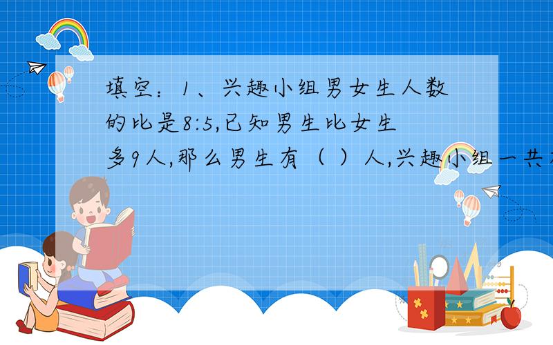 填空：1、兴趣小组男女生人数的比是8:5,已知男生比女生多9人,那么男生有（ ）人,兴趣小组一共有（ ）人.列式计算：2