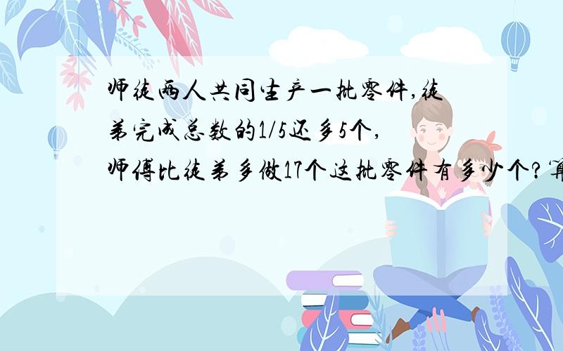 师徒两人共同生产一批零件,徒弟完成总数的1/5还多5个,师傅比徒弟多做17个这批零件有多少个?算术方法计