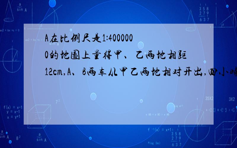 A在比例尺是1:4000000的地图上量得甲、乙两地相距12cm,A、B两车从甲乙两地相对开出,四小时后俩车相遇.