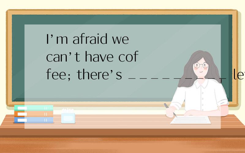 I’m afraid we can’t have coffee; there’s _________ left.