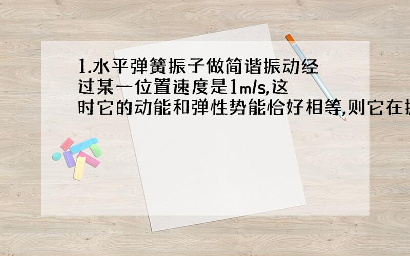 1.水平弹簧振子做简谐振动经过某一位置速度是1m/s,这时它的动能和弹性势能恰好相等,则它在振动过程中的最大速度是多少?