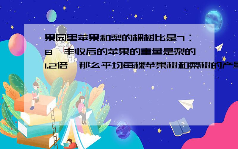 果园里苹果和梨的棵树比是7：8,丰收后的苹果的重量是梨的1.2倍,那么平均每棵苹果树和梨树的产量比是多少