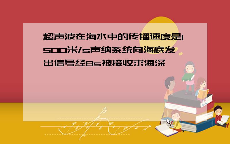 超声波在海水中的传播速度是1500米/s声纳系统向海底发出信号经8s被接收求海深