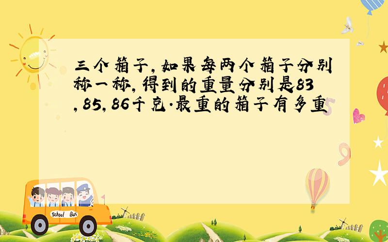 三个箱子,如果每两个箱子分别称一称,得到的重量分别是83,85,86千克.最重的箱子有多重