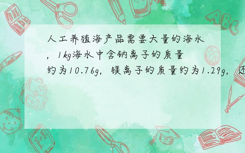 人工养殖海产品需要大量的海水，1kg海水中含钠离子的质量约为10.76g，镁离子的质量约为1.29g，还含有大量氯离子和