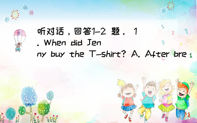 听对话，回答1-2 题。 1. When did Jenny buy the T-shirt? A. After bre