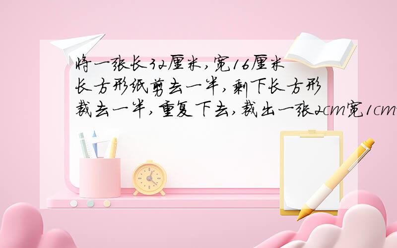 将一张长32厘米,宽16厘米长方形纸剪去一半,剩下长方形裁去一半,重复下去,裁出一张2cm宽1cm纸为止,裁了