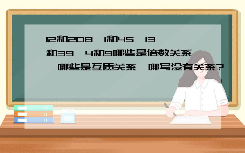 12和208,1和45,13和39,4和9哪些是倍数关系,哪些是互质关系,哪写没有关系?