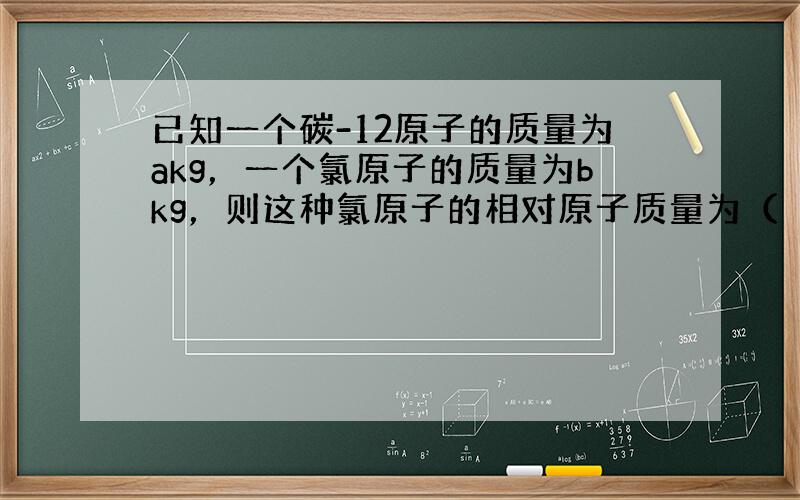 已知一个碳-12原子的质量为akg，一个氯原子的质量为bkg，则这种氯原子的相对原子质量为（　　）