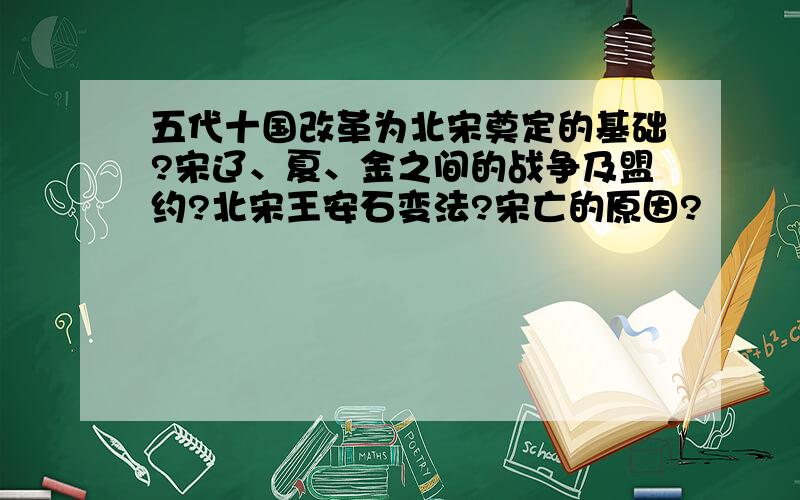 五代十国改革为北宋奠定的基础?宋辽、夏、金之间的战争及盟约?北宋王安石变法?宋亡的原因?