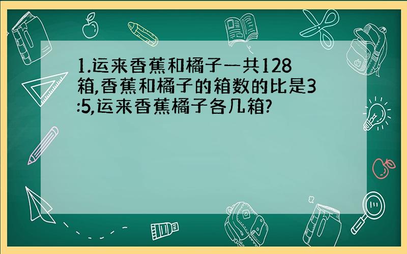 1.运来香蕉和橘子一共128箱,香蕉和橘子的箱数的比是3:5,运来香蕉橘子各几箱?