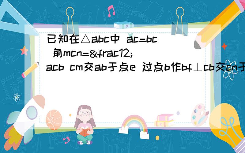 已知在△abc中 ac=bc 角mcn=½acb cm交ab于点e 过点b作bf⊥cb交cn于点f