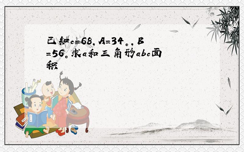 已知c=68,A=34°,B=56°求a和三角形abc面积