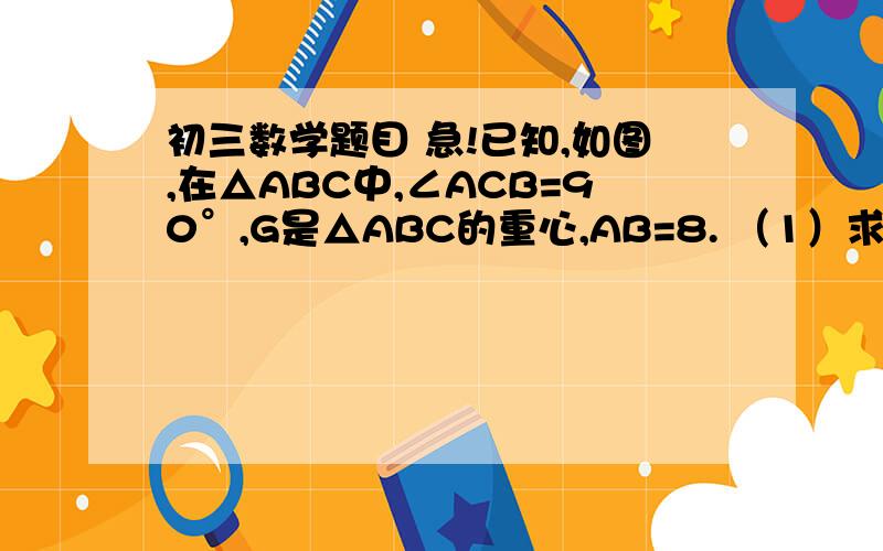 初三数学题目 急!已知,如图,在△ABC中,∠ACB=90°,G是△ABC的重心,AB=8. （1）求GC的长； (2）