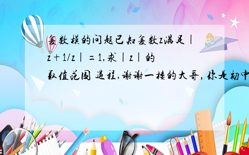 复数模的问题已知复数z满足|z+1/z|=1,求|z|的取值范围 过程,谢谢一楼的大哥，你是初中生吧。。这题是虚数的问题