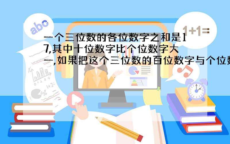 一个三位数的各位数字之和是17,其中十位数字比个位数字大一,如果把这个三位数的百位数字与个位数字对调,得到的一个新的三位