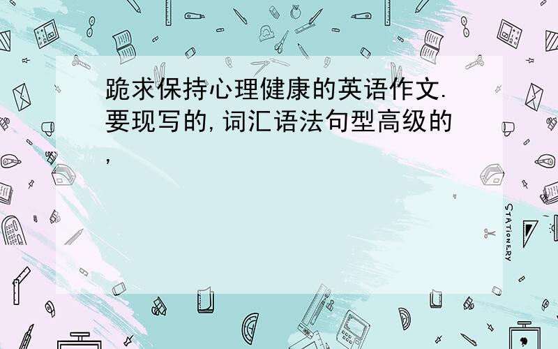 跪求保持心理健康的英语作文.要现写的,词汇语法句型高级的,